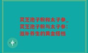 灵芝孢子粉和太子参_灵芝孢子粉与太子参：滋补养生的黄金搭档