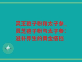 灵芝孢子粉和太子参_灵芝孢子粉与太子参：滋补养生的黄金搭档
