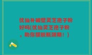 优仙补破壁灵芝孢子粉好吗(优仙灵芝孢子粉，助你摆脱瓶颈期！)