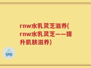 rnw水乳灵芝滋养(rnw水乳灵芝——提升肌肤滋养)