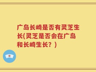 广岛长崎是否有灵芝生长(灵芝是否会在广岛和长崎生长？)