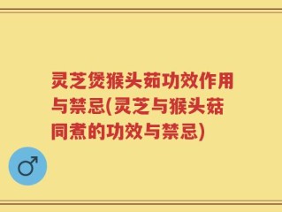 灵芝煲猴头茹功效作用与禁忌(灵芝与猴头菇同煮的功效与禁忌)
