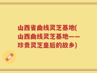 山西省曲线灵芝基地(山西曲线灵芝基地——珍贵灵芝皇后的故乡)