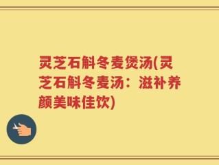 灵芝石斛冬麦煲汤(灵芝石斛冬麦汤：滋补养颜美味佳饮)