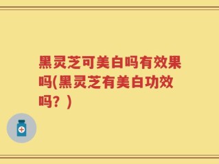 黑灵芝可美白吗有效果吗(黑灵芝有美白功效吗？)