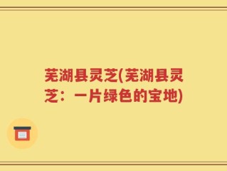 芜湖县灵芝(芜湖县灵芝：一片绿色的宝地)