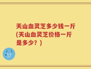 天山血灵芝多少钱一斤(天山血灵芝价格一斤是多少？)