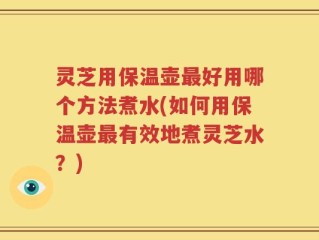 灵芝用保温壶最好用哪个方法煮水(如何用保温壶最有效地煮灵芝水？)