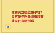 菇新灵芝破壁孢子粉？灵芝孢子粉头道粉和破壁有什么区别吗
