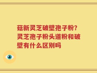 菇新灵芝破壁孢子粉？灵芝孢子粉头道粉和破壁有什么区别吗