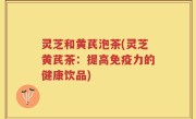灵芝和黄芪泡茶(灵芝黄芪茶：提高免疫力的健康饮品)