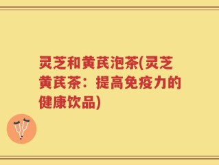 灵芝和黄芪泡茶(灵芝黄芪茶：提高免疫力的健康饮品)