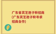 广东省灵芝孢子粉招商(广东灵芝孢子粉寻求招商合作)