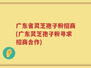 广东省灵芝孢子粉招商(广东灵芝孢子粉寻求招商合作)