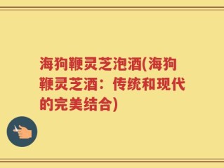 海狗鞭灵芝泡酒(海狗鞭灵芝酒：传统和现代的完美结合)