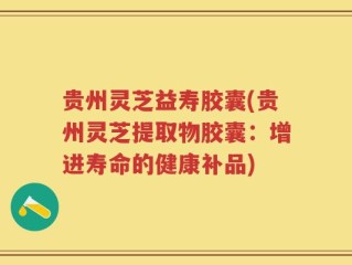 贵州灵芝益寿胶囊(贵州灵芝提取物胶囊：增进寿命的健康补品)