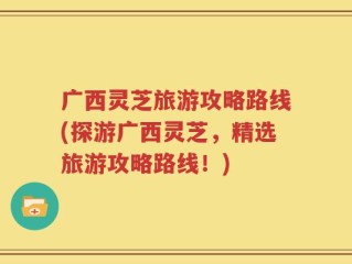 广西灵芝旅游攻略路线(探游广西灵芝，精选旅游攻略路线！)