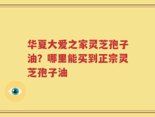 华夏大爱之家灵芝孢子油？哪里能买到正宗灵芝孢子油