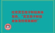 吃完灵芝孢子粉后身体发热_“灵芝孢子粉后身体发热现象解析”
