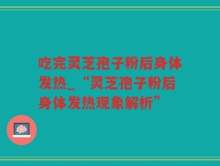 吃完灵芝孢子粉后身体发热_“灵芝孢子粉后身体发热现象解析”