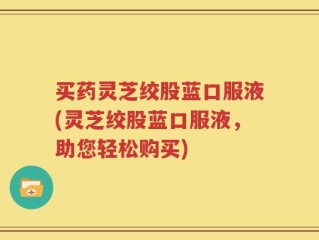 买药灵芝绞股蓝口服液(灵芝绞股蓝口服液，助您轻松购买)