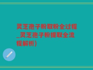 灵芝孢子粉取粉全过程_灵芝孢子粉提取全流程解析)