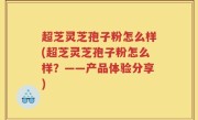 超芝灵芝孢子粉怎么样(超芝灵芝孢子粉怎么样？——产品体验分享)