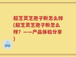 超芝灵芝孢子粉怎么样(超芝灵芝孢子粉怎么样？——产品体验分享)