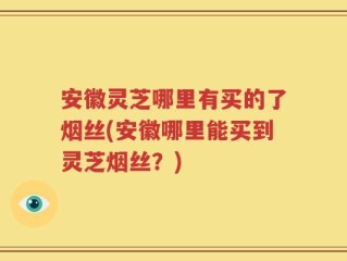 安徽灵芝哪里有买的了烟丝(安徽哪里能买到灵芝烟丝？)
