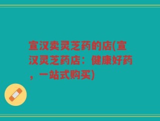 宣汉卖灵芝药的店(宣汉灵芝药店：健康好药，一站式购买)