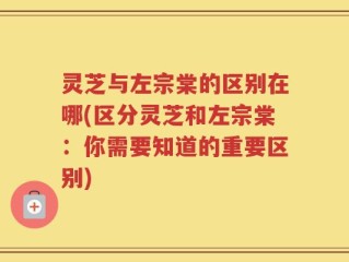 灵芝与左宗棠的区别在哪(区分灵芝和左宗棠：你需要知道的重要区别)