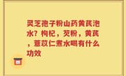 灵芝孢子粉山药黄芪泡水？枸杞，芡粉，黄芪，薏苡仁煮水喝有什么功效