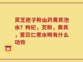 灵芝孢子粉山药黄芪泡水？枸杞，芡粉，黄芪，薏苡仁煮水喝有什么功效