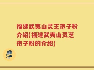 福建武夷山灵芝孢子粉介绍(福建武夷山灵芝孢子粉的介绍)