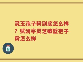 灵芝孢子粉到底怎么样？赋汤亭灵芝破壁孢子粉怎么样