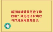 盾顶牌破壁灵芝孢子粉胶囊？灵芝孢子粉功效与作用及用量是什么