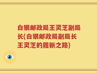 白银邮政局王灵芝副局长(白银邮政局副局长王灵芝的履新之路)