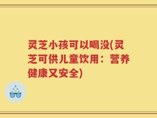 灵芝小孩可以喝没(灵芝可供儿童饮用：营养健康又安全)