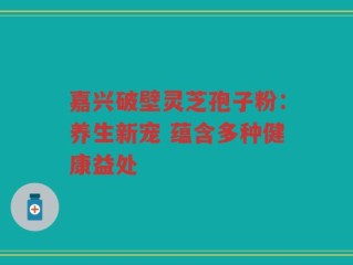 嘉兴破壁灵芝孢子粉：养生新宠 蕴含多种健康益处