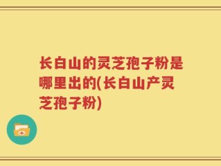 长白山的灵芝孢子粉是哪里出的(长白山产灵芝孢子粉)