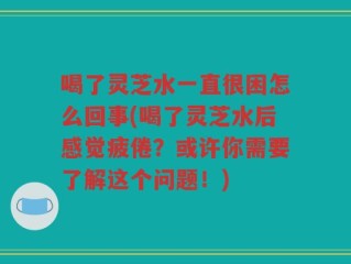 喝了灵芝水一直很困怎么回事(喝了灵芝水后感觉疲倦？或许你需要了解这个问题！)