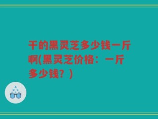 干的黑灵芝多少钱一斤啊(黑灵芝价格：一斤多少钱？)
