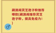 藏源阁灵芝孢子粉推荐哪款(藏源阁推荐灵芝孢子粉，提高免疫力！)