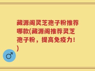 藏源阁灵芝孢子粉推荐哪款(藏源阁推荐灵芝孢子粉，提高免疫力！)