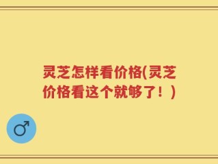 灵芝怎样看价格(灵芝价格看这个就够了！)