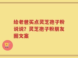 给老爸买点灵芝孢子粉说说？灵芝孢子粉朋友圈文案