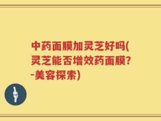 中药面膜加灵芝好吗(灵芝能否增效药面膜？-美容探索)