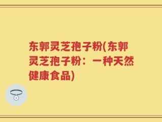 东郭灵芝孢子粉(东郭灵芝孢子粉：一种天然健康食品)