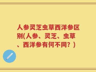 人参灵芝虫草西洋参区别(人参、灵芝、虫草、西洋参有何不同？)