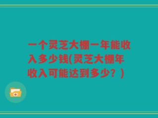 一个灵芝大棚一年能收入多少钱(灵芝大棚年收入可能达到多少？)